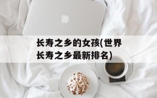 长寿之乡的女孩(世界长寿之乡最新排名)