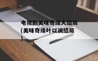 电视剧美味奇缘大结局(美味奇缘叶以澜结局)