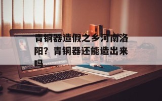 青铜器造假之乡河南洛阳？青铜器还能造出来吗