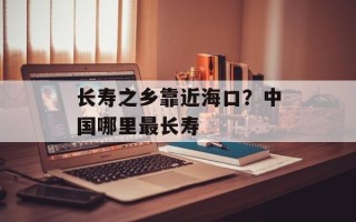 长寿之乡靠近海口？中国哪里最长寿