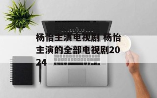 杨怡主演电视剧 杨怡主演的全部电视剧2024