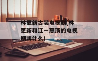 林更新古装电视剧(林更新和江一燕演的电视剧叫什么)
