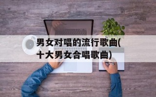 男女对唱的流行歌曲(十大男女合唱歌曲)