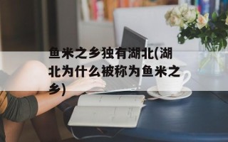 鱼米之乡独有湖北(湖北为什么被称为鱼米之乡)