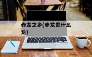 赤龙之乡(赤龙是什么龙)