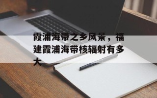 霞浦海带之乡风景，福建霞浦海带核辐射有多大