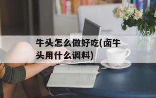 牛头怎么做好吃(卤牛头用什么调料)