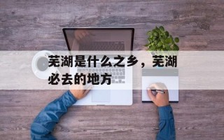 芜湖是什么之乡，芜湖必去的地方