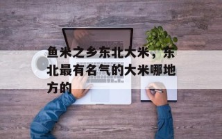 鱼米之乡东北大米，东北最有名气的大米哪地方的