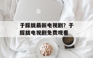 于朦胧最新电视剧？于朦胧电视剧免费观看