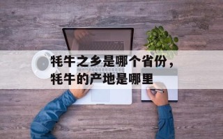 牦牛之乡是哪个省份，牦牛的产地是哪里