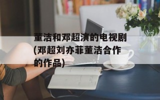 董洁和邓超演的电视剧(邓超刘亦菲董洁合作的作品)