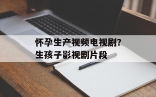 怀孕生产视频电视剧？生孩子影视剧片段