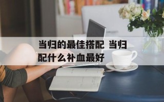 当归的最佳搭配 当归配什么补血最好