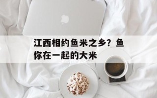 江西相约鱼米之乡？鱼你在一起的大米