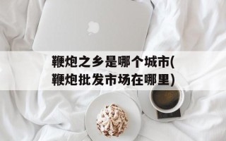 鞭炮之乡是哪个城市(鞭炮批发市场在哪里)