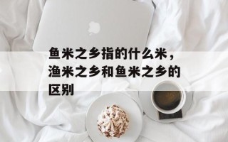 鱼米之乡指的什么米，渔米之乡和鱼米之乡的区别