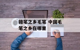 赣笔之乡毛笔 中国毛笔之乡在哪里