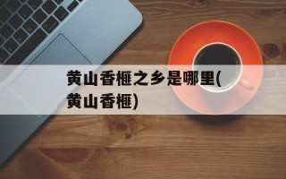 黄山香榧之乡是哪里(黄山香榧)