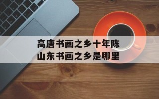 高唐书画之乡十年陈 山东书画之乡是哪里