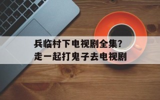 兵临村下电视剧全集？走一起打鬼子去电视剧