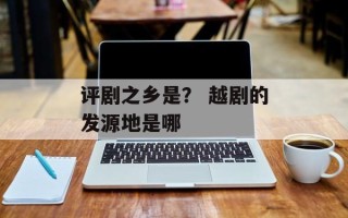 评剧之乡是？ 越剧的发源地是哪