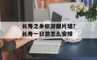 长寿之乡旅游图片墙？长寿一日游怎么安排