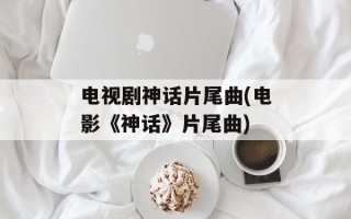 电视剧神话片尾曲(电影《神话》片尾曲)