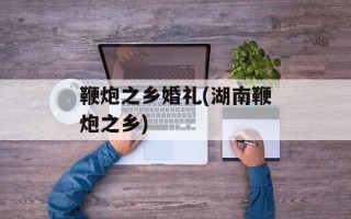 鞭炮之乡婚礼(湖南鞭炮之乡)