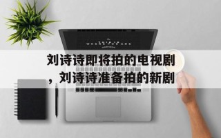 刘诗诗即将拍的电视剧，刘诗诗准备拍的新剧