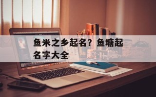 鱼米之乡起名？鱼塘起名字大全