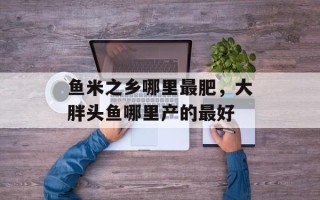 鱼米之乡哪里最肥，大胖头鱼哪里产的最好