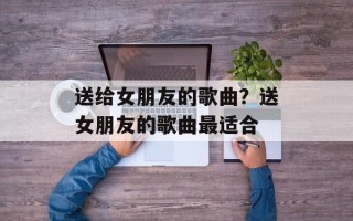 送给女朋友的歌曲？送女朋友的歌曲最适合