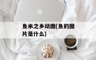 鱼米之乡动图(鱼的图片是什么)