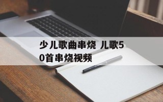 少儿歌曲串烧 儿歌50首串烧视频