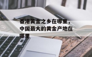 香港黄金之乡在哪里，中国最大的黄金产地在哪里