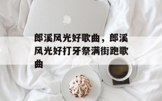 郎溪风光好歌曲，郎溪风光好打牙祭满街跑歌曲