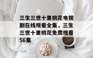 三生三世十里桃花电视剧在线观看全集，三生三世十里桃花免费观看56集