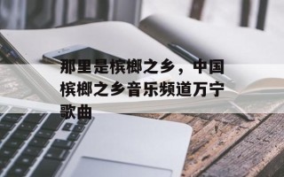 那里是槟榔之乡，中国槟榔之乡音乐频道万宁歌曲