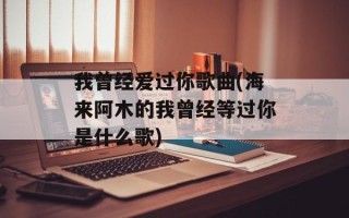 我曾经爱过你歌曲(海来阿木的我曾经等过你是什么歌)