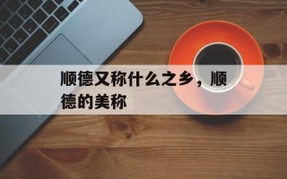 顺德又称什么之乡，顺德的美称