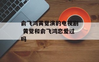 俞飞鸿黄觉演的电视剧 黄觉和俞飞鸿恋爱过吗
