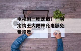 电视剧一吻定情？一吻定情王大陆林允电影免费观看