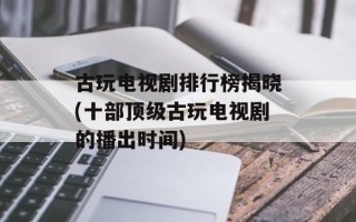 古玩电视剧排行榜揭晓(十部顶级古玩电视剧的播出时间)