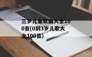 三岁儿童歌曲大全100首(0到3岁儿歌大全100首)
