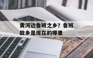 黄河边鲁班之乡？鲁班故乡是现在的哪里
