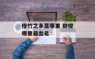 橙竹之乡是哪里 脐橙哪里最出名