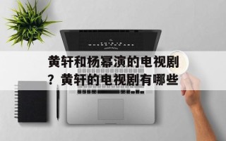 黄轩和杨幂演的电视剧？黄轩的电视剧有哪些
