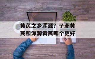 黄芪之乡浑源？子洲黄芪和浑源黄芪哪个更好