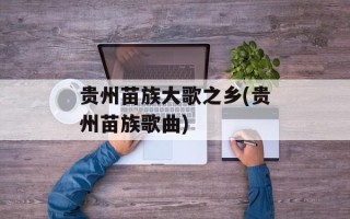 贵州苗族大歌之乡(贵州苗族歌曲)